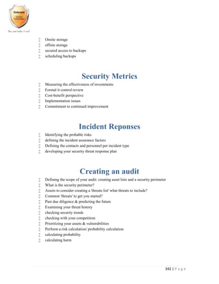 342 | P a g e
 Onsite storage
 offsite storage
 secured access to backups
 scheduling backups
Security Metrics
 Measuring the effectiveness of investments
 Formal it control review
 Cost-benefit perspective
 Implementation issues
 Commitment to continued improvement
Incident Reponses
 Identifying the probable risks
 defining the incident assurance factors
 Defining the contacts and personnel per incident type
 developing your security threat response plan
Creating an audit
 Defining the scope of your audit: creating asset lists and a security perimeter
 What is the security perimeter?
 Assets to consider creating a 'threats list' what threats to include?
 Common 'threats' to get you started?
 Past due diligence & predicting the future
 Examining your threat history
 checking security trends
 checking with your competition
 Prioritizing your assets & vulnerabilities
 Perform a risk calculation/ probability calculation
 calculating probability
 calculating harm
 