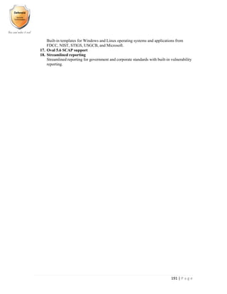 191 | P a g e
Built-in templates for Windows and Linux operating systems and applications from
FDCC, NIST, STIGS, USGCB, and Microsoft.
17. Oval 5.6 SCAP support
18. Streamlined reporting
Streamlined reporting for government and corporate standards with built-in vulnerability
reporting.
 