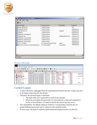 205 | P a g e
Wireless Passwords
Cached Logons
 A user at his home, unplugged from the organizational internal network, trying to log into
to his laptop cannot log into the domain
 Therefore, the network logon is simulated:
o The hash of the user’s password is saved on his machine
o When the user inputs his password, it is converted into a hash and compared to
the list of saved hashes, if a match is found, the system logs the user in
 The vulnerability: the default setting in windows is saving hashes of all the last 10
unique/different passwords used to connect to this machine locally
 In most cases, the hash of a domain administrator privileged account is on that list
 