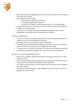 206 | P a g e
 Most organizations don’t distinguish between PCs, Servers and Laptops when it comes to
the settings for this feature
 Most organizations don’t harden:
o The local PCs cached logons amount to 0
o The Laptops cached logons amount to 1
o The Servers to 0 (unless its mission critical, then 1 to 3 are recommended)
 It means that at least 50% of the machines contains a domain administrator’s hash and
can take over the entire network
 Conclusion: A user/attacker with local administrator privileges can get a domain
administrator account from most of the organization’s computers
Password History
 In order to avoid users recycling their passwords o every forced password change, the
system the system saves the hash passwords locally
 By default, their last 24 passwords are saved on the machine
 An attacker with local administrator privileges on the machine, gets all the “password
patterns” of all the user accounts who ever logged into this machine
 A computer who was used only by 2 people, will contains up to 48 different passwords
 Some of these passwords are usually used for other accounts in the organization
Users as Local Administrators
 When a user is logged on with local administrator privileges, the local system’s entire
integrity is at risk
 He can install privileged software and drivers such as promiscuous network drivers for
advanced network and Man-In-The-Middle attacks and Rootkits
 He is able to extract the hashes of all the old passwords of the users who ever logged to
the current machine
 He is able to extract the hashed of all the CURRENT passwords of the users who ever
logged to the current machine
 