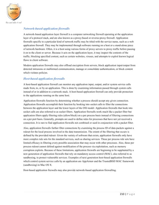 210 | P a g e
Network-based application firewalls
A network-based application layer firewall is a computer networking firewall operating at the application
layer of a protocol stack, and are also known as a proxy-based or reverse-proxy firewall. Application
firewalls specific to a particular kind of network traffic may be titled with the service name, such as a web
application firewall. They may be implemented through software running on a host or a stand-alone piece
of network hardware. Often, it is a host using various forms of proxy servers to proxy traffic before passing
it on to the client or server. Because it acts on the application layer, it may inspect the contents of the
traffic, blocking specified content, such as certain websites, viruses, and attempts to exploit known logical
flaws in client software.
Modern application firewalls may also offload encryption from servers, block application input/output from
detected intrusions or malformed communication, manage or consolidate authentication, or block content
which violates policies.
Host-based application firewalls
A host-based application firewall can monitor any application input, output, and/or system service calls
made from, to, or by an application. This is done by examining information passed through system calls
instead of or in addition to a network stack. A host-based application firewall can only provide protection
to the applications running on the same host.
Application firewalls function by determining whether a process should accept any given connection.
Application firewalls accomplish their function by hooking into socket calls to filter the connections
between the application layer and the lower layers of the OSI model. Application firewalls that hook into
socket calls are also referred to as socket filters. Application firewalls work much like a packet filter but
application filters apply filtering rules (allow/block) on a per process basis instead of filtering connections
on a per port basis. Generally, prompts are used to define rules for processes that have not yet received a
connection. It is rare to find application firewalls not combined or used in conjunction with a packet filter.
Also, application firewalls further filter connections by examining the process ID of data packets against a
ruleset for the local process involved in the data transmission. The extent of the filtering that occurs is
defined by the provided ruleset. Given the variety of software that exists, application firewalls only have
more complex rule sets for the standard services, such as sharing services. These per process rule sets have
limited efficacy in filtering every possible association that may occur with other processes. Also, these per
process ruleset cannot defend against modification of the process via exploitation, such as memory
corruption exploits. Because of these limitations, application firewalls are beginning to be supplanted by a
new generation of application firewalls that rely on mandatory access control (MAC), also referred to as
sandboxing, to protect vulnerable services. Examples of next generation host-based application firewalls
which control system service calls by an application are AppArmor and the TrustedBSD MAC framework
(sandboxing) in Mac OS X.
Host-based application firewalls may also provide network-based application firewalling.
 