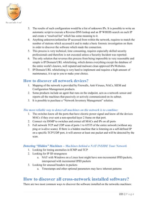221 | P a g e
3. The results of such configuration would be a list of unknown IPs. It is possible to write an
automatic script to execute a Reverse-DNS lookup and an IP WHOIS search on each IP
and create a “resolved list” which has some meaning to it.
4. Anything unknown/unfamiliar IP accessed from within the network, requires to match the
number of stations which accessed it and to make a basic forensic investigation on them
in order to discover the software which made the connection.
5. This process is very technical, time consuming, requires especially skilled security
professionals and therefore is not executed unless a Security Incident was reported.
6. The only solution that reverses this process from being impossible to very reasonable and
simple is IP/Domain/URL whitelisting, which denies everything except the database of
the entire world’s known, well reputed and malware clean approved IPs/Websites.
7. IP/Domain/URL whitelisting is very hard to implement and requires a high amount of
maintenance, it is up to you to make your choice.
How to discover all network devices?
1. Mapping of the network is provided by Firewalls, Anti-Viruses, NACs, SIEM and
Configuration Management products.
2. Some products include an agent that runs on the endpoint, acts as a network sensor and
reports all the machines that passively or actively communicated on its subnet.
3. It is possible to purchase a “Network Inventory Management” solution.
The most reliable way to detect all machines on the network is to combine:
1. The switches know all the ports that have electric power signal and know all the devices
MACs if they ever sent a non-spoofed layer 2 frame on that port.
2. Connect via SNMP to switches and extract all MACs and IPs on all ports
3. Full network TCP and UDP scan of ports 1 to 65535 of the entire network (without any
ping or is-alive scans). If there is a hidden machine that is listening on a self-defined IP
on a specific TCP/UDP port, it will answer at least one packet and will be detected by the
scan.
Detecting “Hidden” Machines – Machines behind a NAT INSIDE Your Network
1. Looking for timing anomalies in ICMP and TCP
2. Looking for IP ID strangeness
a. NAT with Windows on a Linux host might have non-incremental IPID packets,
interspersed with incremental IPID packets
3. Looking for unusual headers in packets
a. Timestamps and other optional parameters may have inherent patterns
How to discover all cross-network installed software?
There are two most common ways to discover the software installed on the networks machines:
 