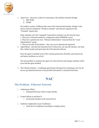 222 | P a g e
1. Agent-Less – discovery is done by connecting to the machine remotely through:
a. RPC/WMI
b. SNMP
On windows systems, WMI provides most of the classical functionality, though it only
detects software installed by “Windows Installer” and software registered in the
“Uninstall” registry Key.
Some machines can’t bet “managed”/connected to remotely over the network since:
1. They have a firewall installed or configured to block WMI/RPC access
2. They have a permission error, “Domain Administrator” removed from the “Local
Administrators” group
3. They are not part of the domain – they were never reported and registered
2. Agent-Based – provides the maximum level of discovery, can scan the memory, raw disk,
files, folders locally and report back all of the detected software.
Once the agent is installed, most of the common permission, firewalls, and connectivity
and latency problems are solved.
The main problem is machines the agent was removed from and stranger machines which
never had the agent installed.
3. The Ultimate Solution – Combining agent-based with agent-less technology, this way all
devices get detected and most of the possible information is extracted from them.
NAC
The Problem: Ethernet Network
 Authenticate (Who):
o distinguish between valid or rouge member
 Control (Where to and How?):
o all network members at the network level
 Authorize (Application Layer Conditions):
o check device compliance according to company policy
 