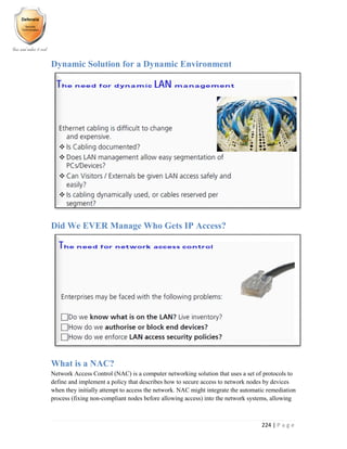 224 | P a g e
Dynamic Solution for a Dynamic Environment
Did We EVER Manage Who Gets IP Access?
What is a NAC?
Network Access Control (NAC) is a computer networking solution that uses a set of protocols to
define and implement a policy that describes how to secure access to network nodes by devices
when they initially attempt to access the network. NAC might integrate the automatic remediation
process (fixing non-compliant nodes before allowing access) into the network systems, allowing
 