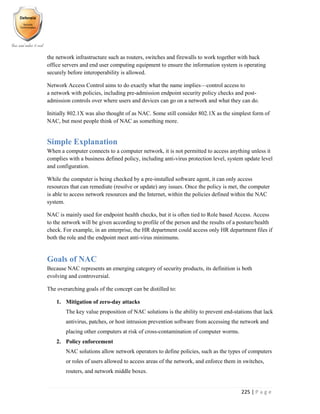 225 | P a g e
the network infrastructure such as routers, switches and firewalls to work together with back
office servers and end user computing equipment to ensure the information system is operating
securely before interoperability is allowed.
Network Access Control aims to do exactly what the name implies—control access to
a network with policies, including pre-admission endpoint security policy checks and post-
admission controls over where users and devices can go on a network and what they can do.
Initially 802.1X was also thought of as NAC. Some still consider 802.1X as the simplest form of
NAC, but most people think of NAC as something more.
Simple Explanation
When a computer connects to a computer network, it is not permitted to access anything unless it
complies with a business defined policy, including anti-virus protection level, system update level
and configuration.
While the computer is being checked by a pre-installed software agent, it can only access
resources that can remediate (resolve or update) any issues. Once the policy is met, the computer
is able to access network resources and the Internet, within the policies defined within the NAC
system.
NAC is mainly used for endpoint health checks, but it is often tied to Role based Access. Access
to the network will be given according to profile of the person and the results of a posture/health
check. For example, in an enterprise, the HR department could access only HR department files if
both the role and the endpoint meet anti-virus minimums.
Goals of NAC
Because NAC represents an emerging category of security products, its definition is both
evolving and controversial.
The overarching goals of the concept can be distilled to:
1. Mitigation of zero-day attacks
The key value proposition of NAC solutions is the ability to prevent end-stations that lack
antivirus, patches, or host intrusion prevention software from accessing the network and
placing other computers at risk of cross-contamination of computer worms.
2. Policy enforcement
NAC solutions allow network operators to define policies, such as the types of computers
or roles of users allowed to access areas of the network, and enforce them in switches,
routers, and network middle boxes.
 