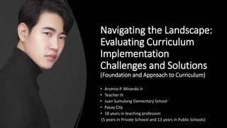 Navigating the Landscape:
Evaluating Curriculum
Implementation
Challenges and Solutions
(Foundation and Approach to Curriculum)
• Arsenio P. Mirando Jr
• Teacher III
• Juan Sumulong Elementary School
• Pasay City
• 18 years in teaching profession
(5 years in Private Schoosl and 13 years in Public Schools)
 