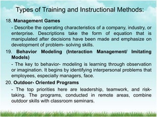 18. Management Games
- Describe the operating characteristics of a company, industry, or
enterprise. Descriptions take the form of equation that is
manipulated after decisions have been made and emphasize on
development of problem- solving skills.
19. Behavior Modeling (Interaction Management/ Imitating
Models)
- The key to behavior- modeling is learning through observation
or imagination. It begins by identifying interpersonal problems that
employees, especially managers, face.
20. Outdoor- Oriented Programs
- The top priorities here are leadership, teamwork, and risk-
taking. The programs, conducted in remote areas, combine
outdoor skills with classroom seminars.
Types of Training and Instructional Methods:
 