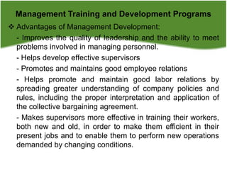  Advantages of Management Development:
- Improves the quality of leadership and the ability to meet
problems involved in managing personnel.
- Helps develop effective supervisors
- Promotes and maintains good employee relations
- Helps promote and maintain good labor relations by
spreading greater understanding of company policies and
rules, including the proper interpretation and application of
the collective bargaining agreement.
- Makes supervisors more effective in training their workers,
both new and old, in order to make them efficient in their
present jobs and to enable them to perform new operations
demanded by changing conditions.
Management Training and Development Programs
 