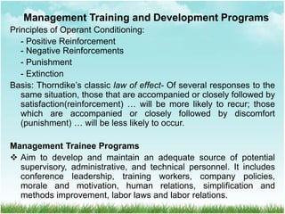 Principles of Operant Conditioning:
- Positive Reinforcement
- Negative Reinforcements
- Punishment
- Extinction
Basis: Thorndike’s classic law of effect- Of several responses to the
same situation, those that are accompanied or closely followed by
satisfaction(reinforcement) … will be more likely to recur; those
which are accompanied or closely followed by discomfort
(punishment) … will be less likely to occur.
Management Trainee Programs
 Aim to develop and maintain an adequate source of potential
supervisory, administrative, and technical personnel. It includes
conference leadership, training workers, company policies,
morale and motivation, human relations, simplification and
methods improvement, labor laws and labor relations.
Management Training and Development Programs
 