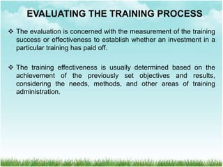  The evaluation is concerned with the measurement of the training
success or effectiveness to establish whether an investment in a
particular training has paid off.
 The training effectiveness is usually determined based on the
achievement of the previously set objectives and results,
considering the needs, methods, and other areas of training
administration.
EVALUATING THE TRAINING PROCESS
 