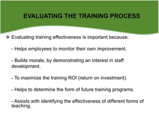  Evaluating training effectiveness is important because:
- Helps employees to monitor their own improvement.
- Builds morale, by demonstrating an interest in staff
development.
- To maximize the training ROI (return on investment).
- Helps to determine the form of future training programs.
- Assists with identifying the effectiveness of different forms of
teaching.
EVALUATING THE TRAINING PROCESS
 