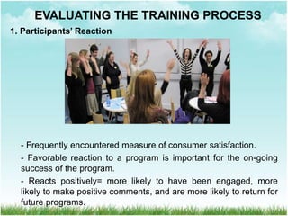 1. Participants’ Reaction
- Frequently encountered measure of consumer satisfaction.
- Favorable reaction to a program is important for the on-going
success of the program.
- Reacts positively= more likely to have been engaged, more
likely to make positive comments, and are more likely to return for
future programs.
EVALUATING THE TRAINING PROCESS
 