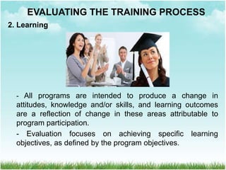 2. Learning
- All programs are intended to produce a change in
attitudes, knowledge and/or skills, and learning outcomes
are a reflection of change in these areas attributable to
program participation.
- Evaluation focuses on achieving specific learning
objectives, as defined by the program objectives.
EVALUATING THE TRAINING PROCESS
 