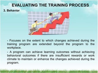 3. Behavior
- Focuses on the extent to which changes achieved during the
training program are extended beyond the program to the
workplace.
- A program can achieve learning outcomes without achieving
behavioral outcomes if there are insufficient rewards or work
climate to maintain or enhance the changes achieved during the
program.
EVALUATING THE TRAINING PROCESS
 