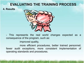4. Results
- This represents the real world changes expected as a
consequence of the program, such as:
improved quality,
more efficient procedures, better trained personnel;
fewer audit exceptions, more consistent implementation of
operating standards and procedures.
EVALUATING THE TRAINING PROCESS
 
