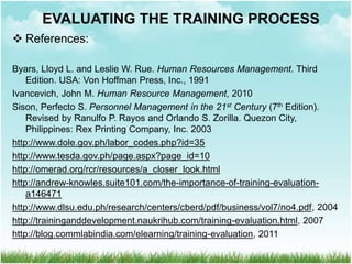  References:
Byars, Lloyd L. and Leslie W. Rue. Human Resources Management. Third
Edition. USA: Von Hoffman Press, Inc., 1991
Ivancevich, John M. Human Resource Management, 2010
Sison, Perfecto S. Personnel Management in the 21st Century (7th Edition).
Revised by Ranulfo P. Rayos and Orlando S. Zorilla. Quezon City,
Philippines: Rex Printing Company, Inc. 2003
http://www.dole.gov.ph/labor_codes.php?id=35
http://www.tesda.gov.ph/page.aspx?page_id=10
http://omerad.org/rcr/resources/a_closer_look.html
http://andrew-knowles.suite101.com/the-importance-of-training-evaluation-
a146471
http://www.dlsu.edu.ph/research/centers/cberd/pdf/business/vol7/no4.pdf, 2004
http://traininganddevelopment.naukrihub.com/training-evaluation.html, 2007
http://blog.commlabindia.com/elearning/training-evaluation, 2011
EVALUATING THE TRAINING PROCESS
 