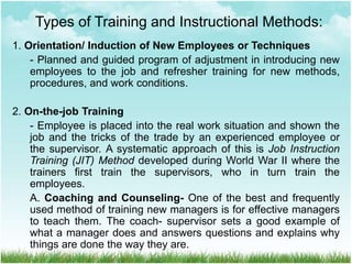 1. Orientation/ Induction of New Employees or Techniques
- Planned and guided program of adjustment in introducing new
employees to the job and refresher training for new methods,
procedures, and work conditions.
2. On-the-job Training
- Employee is placed into the real work situation and shown the
job and the tricks of the trade by an experienced employee or
the supervisor. A systematic approach of this is Job Instruction
Training (JIT) Method developed during World War II where the
trainers first train the supervisors, who in turn train the
employees.
A. Coaching and Counseling- One of the best and frequently
used method of training new managers is for effective managers
to teach them. The coach- supervisor sets a good example of
what a manager does and answers questions and explains why
things are done the way they are.
Types of Training and Instructional Methods:
 