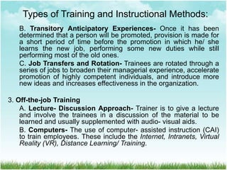B. Transitory Anticipatory Experiences- Once it has been
determined that a person will be promoted, provision is made for
a short period of time before the promotion in which he/ she
learns the new job, performing some new duties while still
performing most of the old ones.
C. Job Transfers and Rotation- Trainees are rotated through a
series of jobs to broaden their managerial experience, accelerate
promotion of highly competent individuals, and introduce more
new ideas and increases effectiveness in the organization.
3. Off-the-job Training
A. Lecture- Discussion Approach- Trainer is to give a lecture
and involve the trainees in a discussion of the material to be
learned and usually supplemented with audio- visual aids.
B. Computers- The use of computer- assisted instruction (CAI)
to train employees. These include the Internet, Intranets, Virtual
Reality (VR), Distance Learning/ Training.
Types of Training and Instructional Methods:
 