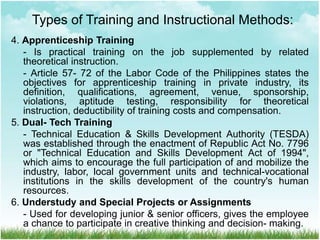 4. Apprenticeship Training
- Is practical training on the job supplemented by related
theoretical instruction.
- Article 57- 72 of the Labor Code of the Philippines states the
objectives for apprenticeship training in private industry, its
definition, qualifications, agreement, venue, sponsorship,
violations, aptitude testing, responsibility for theoretical
instruction, deductibility of training costs and compensation.
5. Dual- Tech Training
- Technical Education & Skills Development Authority (TESDA)
was established through the enactment of Republic Act No. 7796
or "Technical Education and Skills Development Act of 1994",
which aims to encourage the full participation of and mobilize the
industry, labor, local government units and technical-vocational
institutions in the skills development of the country's human
resources.
6. Understudy and Special Projects or Assignments
- Used for developing junior & senior officers, gives the employee
a chance to participate in creative thinking and decision- making.
Types of Training and Instructional Methods:
 