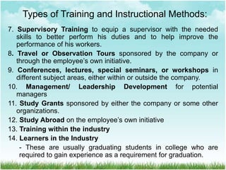 7. Supervisory Training to equip a supervisor with the needed
skills to better perform his duties and to help improve the
performance of his workers.
8. Travel or Observation Tours sponsored by the company or
through the employee’s own initiative.
9. Conferences, lectures, special seminars, or workshops in
different subject areas, either within or outside the company.
10. Management/ Leadership Development for potential
managers
11. Study Grants sponsored by either the company or some other
organizations.
12. Study Abroad on the employee’s own initiative
13. Training within the industry
14. Learners in the Industry
- These are usually graduating students in college who are
required to gain experience as a requirement for graduation.
Types of Training and Instructional Methods:
 