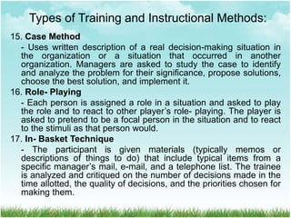 15. Case Method
- Uses written description of a real decision-making situation in
the organization or a situation that occurred in another
organization. Managers are asked to study the case to identify
and analyze the problem for their significance, propose solutions,
choose the best solution, and implement it.
16. Role- Playing
- Each person is assigned a role in a situation and asked to play
the role and to react to other player’s role- playing. The player is
asked to pretend to be a focal person in the situation and to react
to the stimuli as that person would.
17. In- Basket Technique
- The participant is given materials (typically memos or
descriptions of things to do) that include typical items from a
specific manager’s mail, e-mail, and a telephone list. The trainee
is analyzed and critiqued on the number of decisions made in the
time allotted, the quality of decisions, and the priorities chosen for
making them.
Types of Training and Instructional Methods:
 