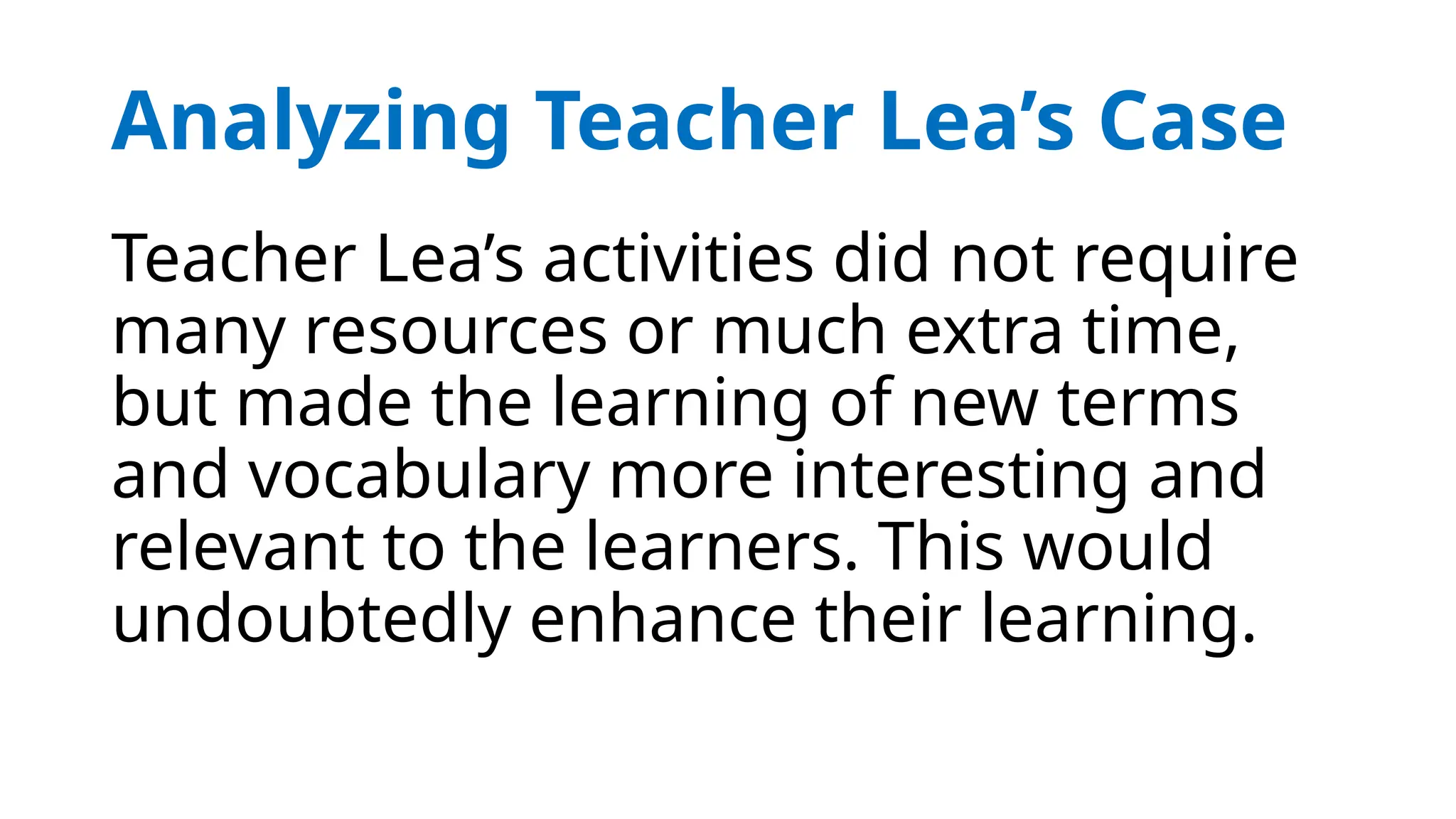 Analyzing Teacher Lea’s Case
Teacher Lea’s activities did not require
many resources or much extra time,
but made the learning of new terms
and vocabulary more interesting and
relevant to the learners. This would
undoubtedly enhance their learning.
 