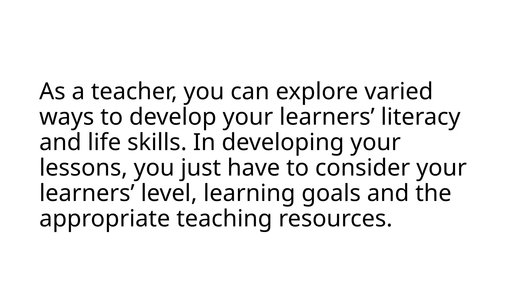 As a teacher, you can explore varied
ways to develop your learners’ literacy
and life skills. In developing your
lessons, you just have to consider your
learners’ level, learning goals and the
appropriate teaching resources.
 