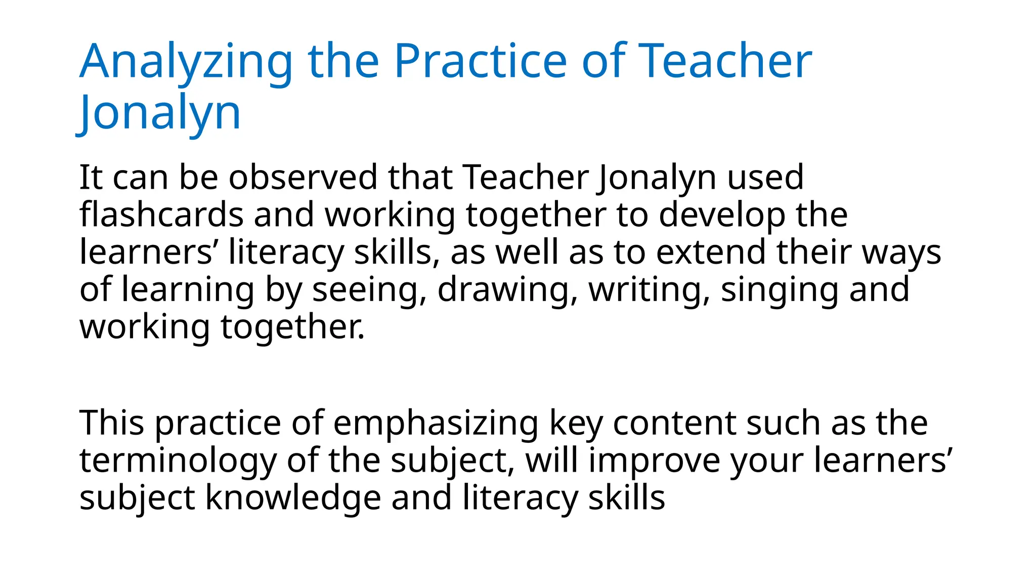 Analyzing the Practice of Teacher
Jonalyn
It can be observed that Teacher Jonalyn used
flashcards and working together to develop the
learners’ literacy skills, as well as to extend their ways
of learning by seeing, drawing, writing, singing and
working together.
This practice of emphasizing key content such as the
terminology of the subject, will improve your learners’
subject knowledge and literacy skills
 