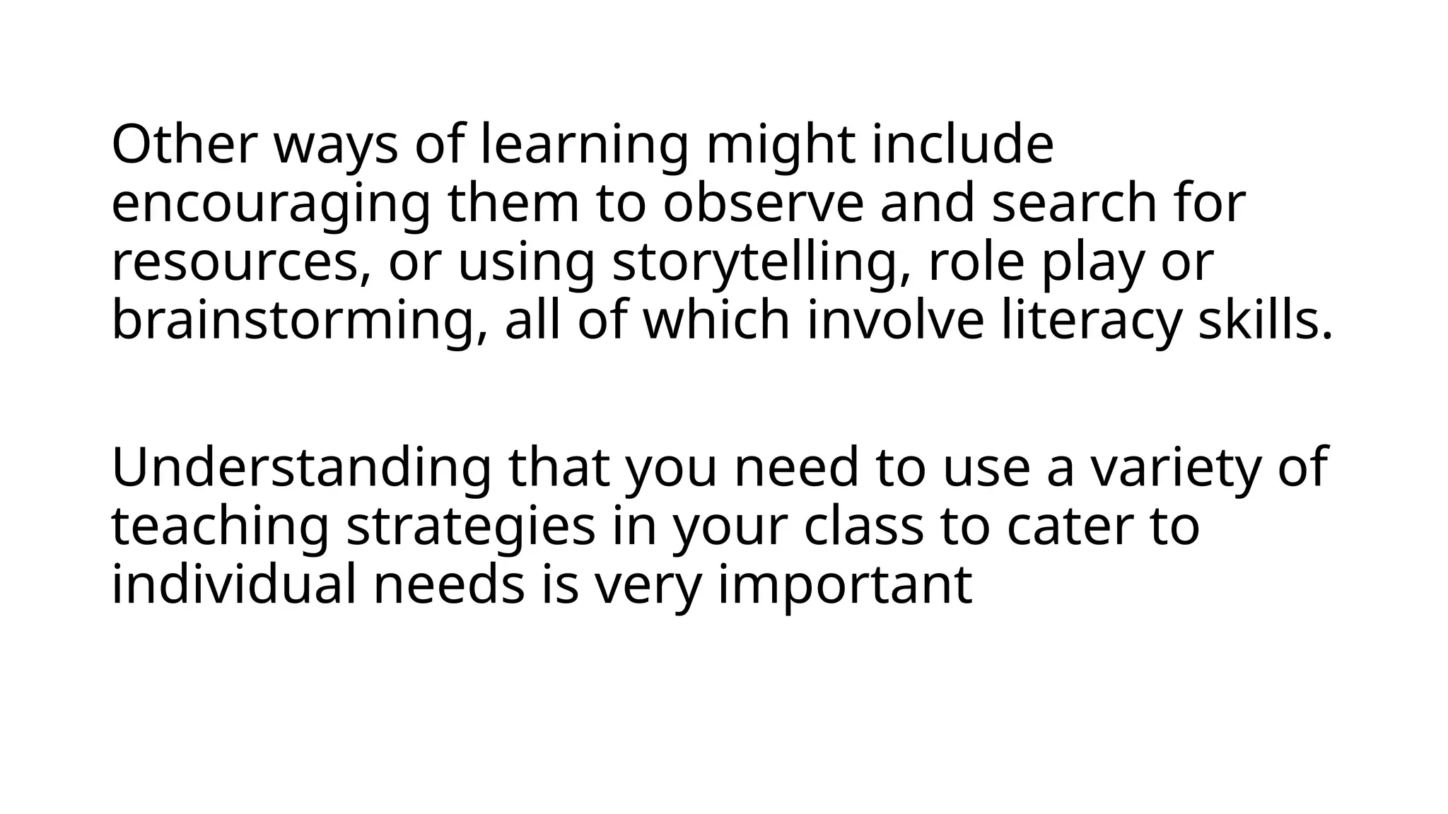 Other ways of learning might include
encouraging them to observe and search for
resources, or using storytelling, role play or
brainstorming, all of which involve literacy skills.
Understanding that you need to use a variety of
teaching strategies in your class to cater to
individual needs is very important
 