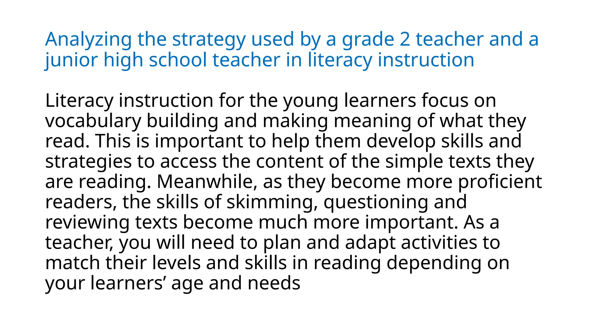 Analyzing the strategy used by a grade 2 teacher and a
junior high school teacher in literacy instruction
Literacy instruction for the young learners focus on
vocabulary building and making meaning of what they
read. This is important to help them develop skills and
strategies to access the content of the simple texts they
are reading. Meanwhile, as they become more proficient
readers, the skills of skimming, questioning and
reviewing texts become much more important. As a
teacher, you will need to plan and adapt activities to
match their levels and skills in reading depending on
your learners’ age and needs
 