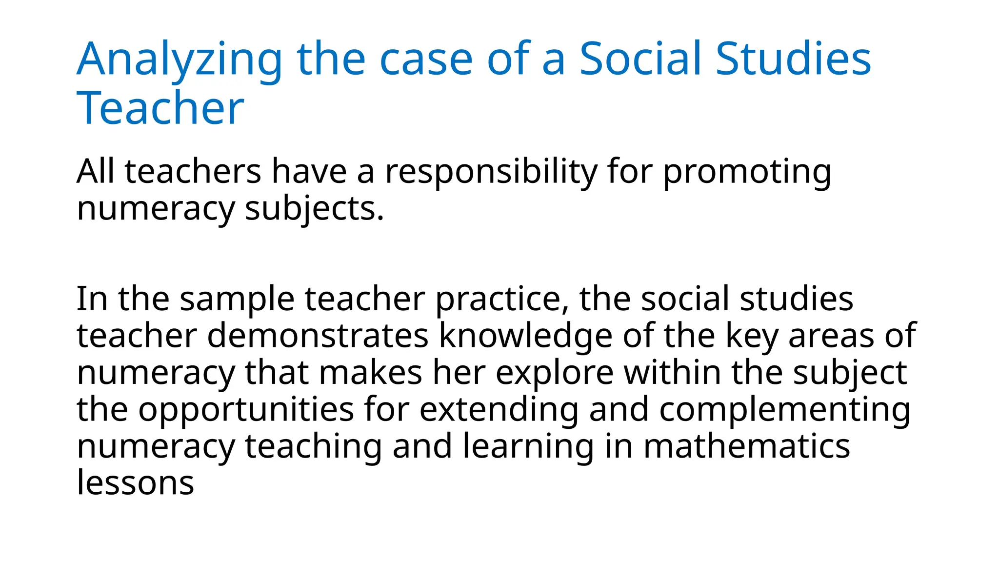 Analyzing the case of a Social Studies
Teacher
All teachers have a responsibility for promoting
numeracy subjects.
In the sample teacher practice, the social studies
teacher demonstrates knowledge of the key areas of
numeracy that makes her explore within the subject
the opportunities for extending and complementing
numeracy teaching and learning in mathematics
lessons
 