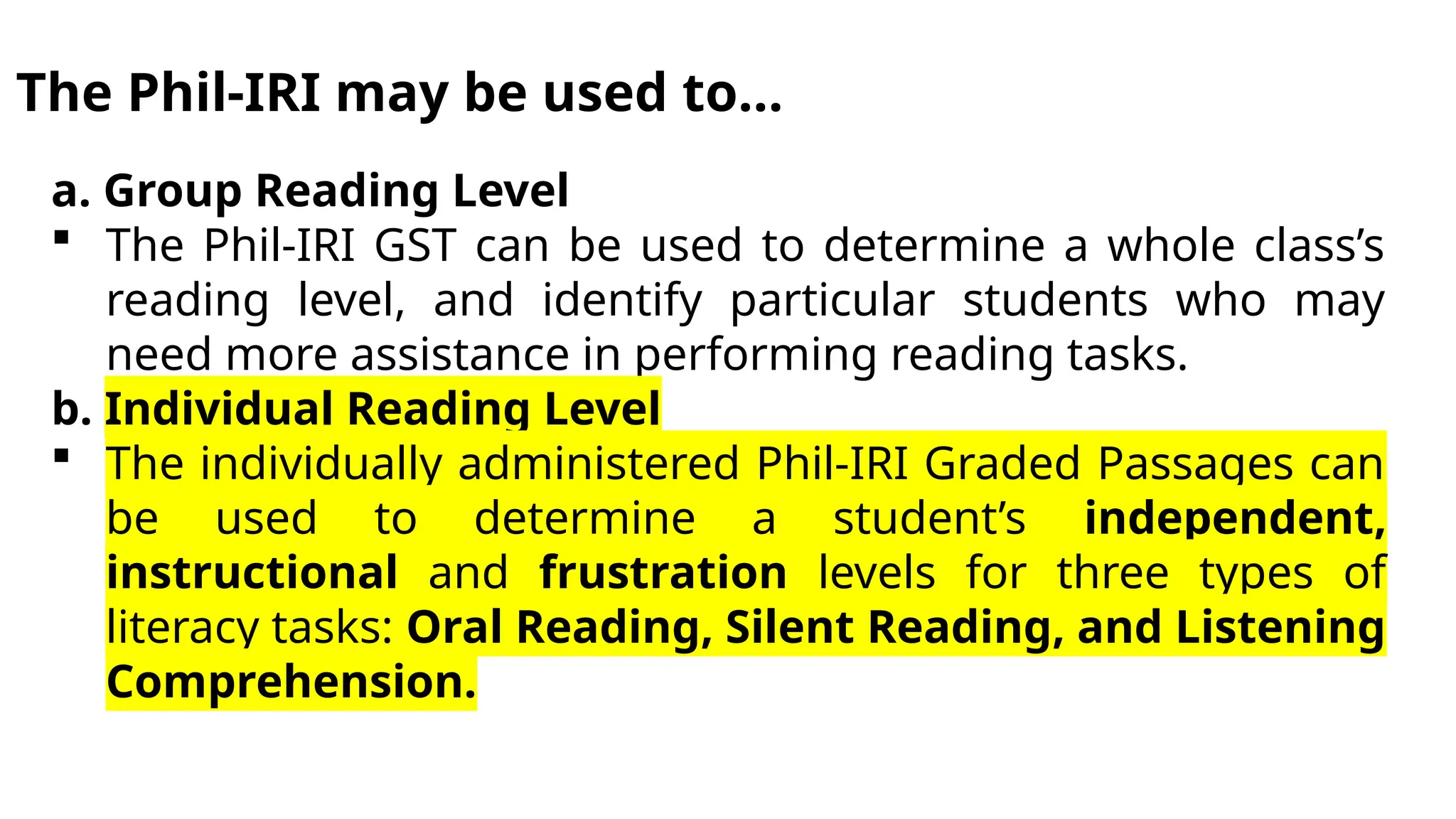 The Phil-IRI may be used to…
a. Group Reading Level
 The Phil-IRI GST can be used to determine a whole class’s
reading level, and identify particular students who may
need more assistance in performing reading tasks.
b. Individual Reading Level
 The individually administered Phil-IRI Graded Passages can
be used to determine a student’s independent,
instructional and frustration levels for three types of
literacy tasks: Oral Reading, Silent Reading, and Listening
Comprehension.
 