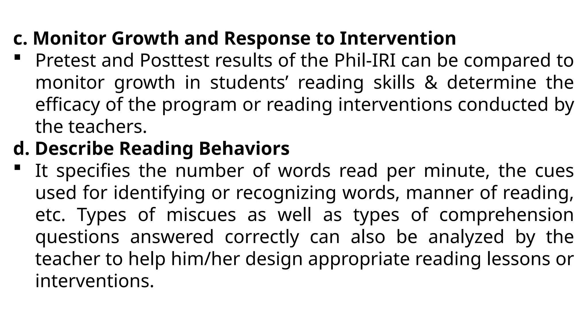 c. Monitor Growth and Response to Intervention
 Pretest and Posttest results of the Phil-IRI can be compared to
monitor growth in students’ reading skills & determine the
efficacy of the program or reading interventions conducted by
the teachers.
d. Describe Reading Behaviors
 It specifies the number of words read per minute, the cues
used for identifying or recognizing words, manner of reading,
etc. Types of miscues as well as types of comprehension
questions answered correctly can also be analyzed by the
teacher to help him/her design appropriate reading lessons or
interventions.
 