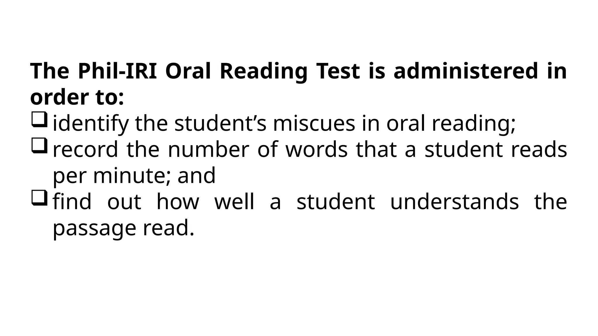 The Phil-IRI Oral Reading Test is administered in
order to:
identify the student’s miscues in oral reading;
record the number of words that a student reads
per minute; and
find out how well a student understands the
passage read.
 