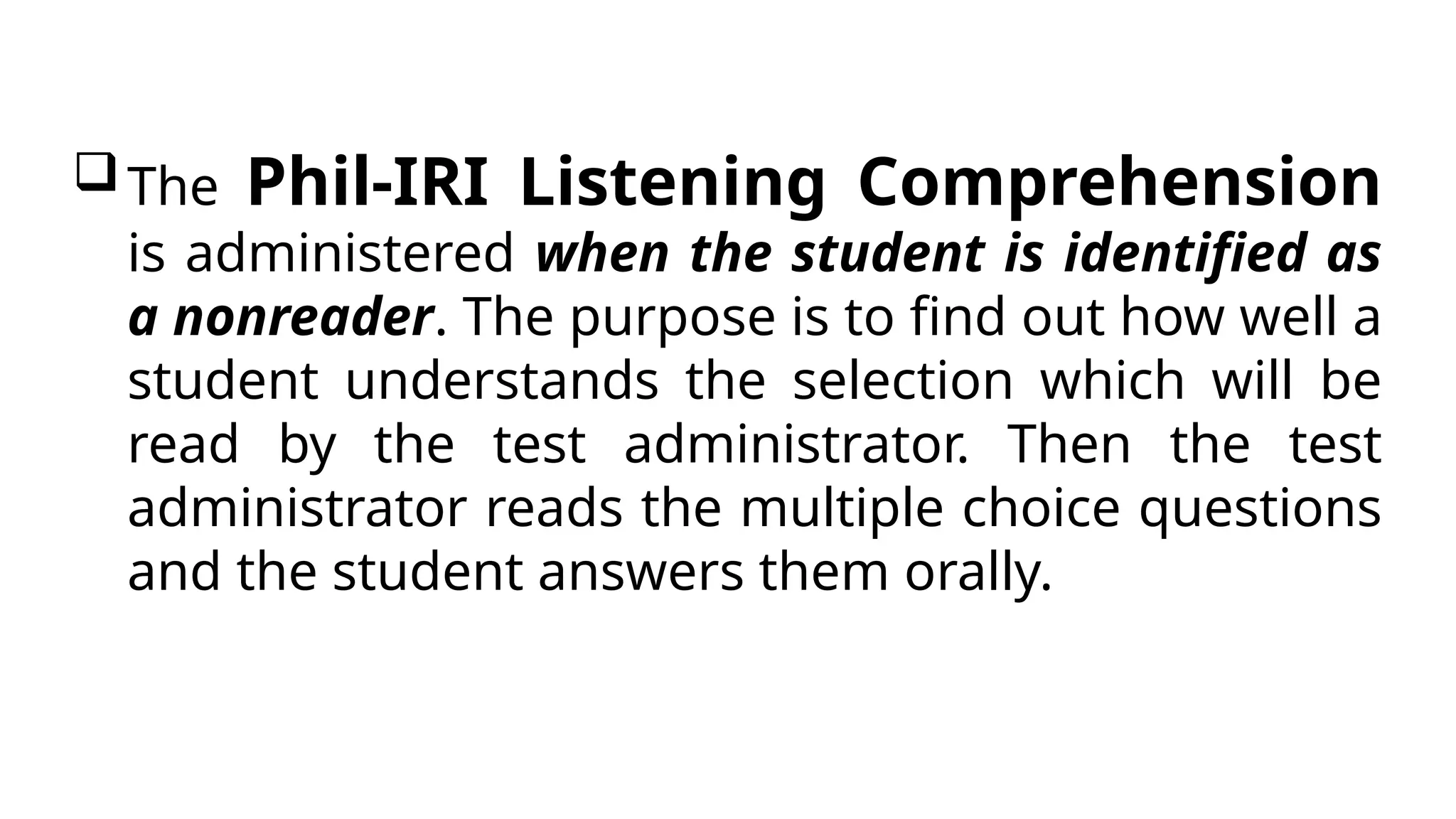 The Phil-IRI Listening Comprehension
is administered when the student is identified as
a nonreader. The purpose is to find out how well a
student understands the selection which will be
read by the test administrator. Then the test
administrator reads the multiple choice questions
and the student answers them orally.
 