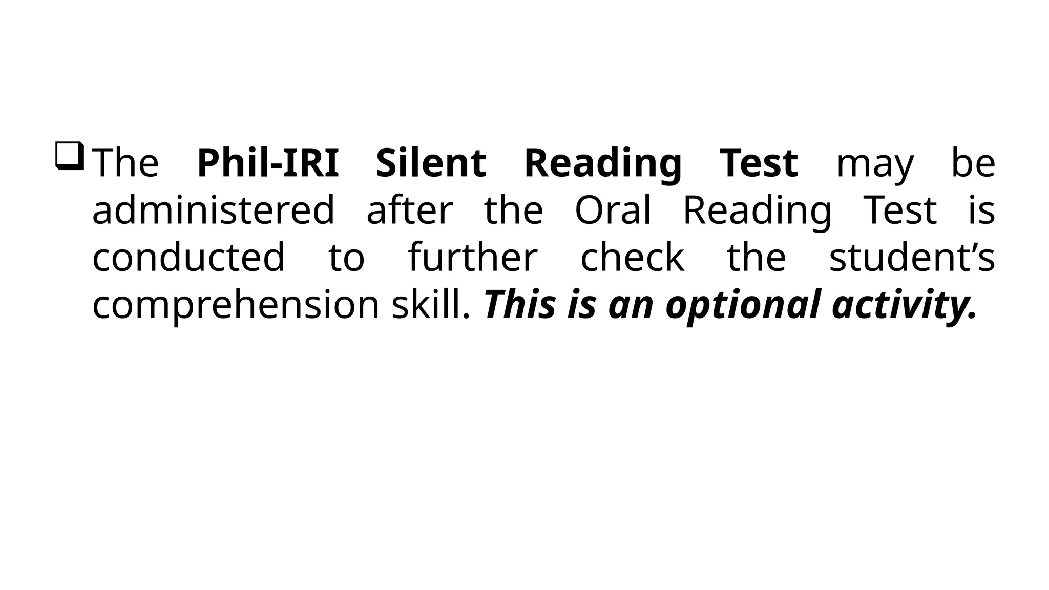 The Phil-IRI Silent Reading Test may be
administered after the Oral Reading Test is
conducted to further check the student’s
comprehension skill. This is an optional activity.
 