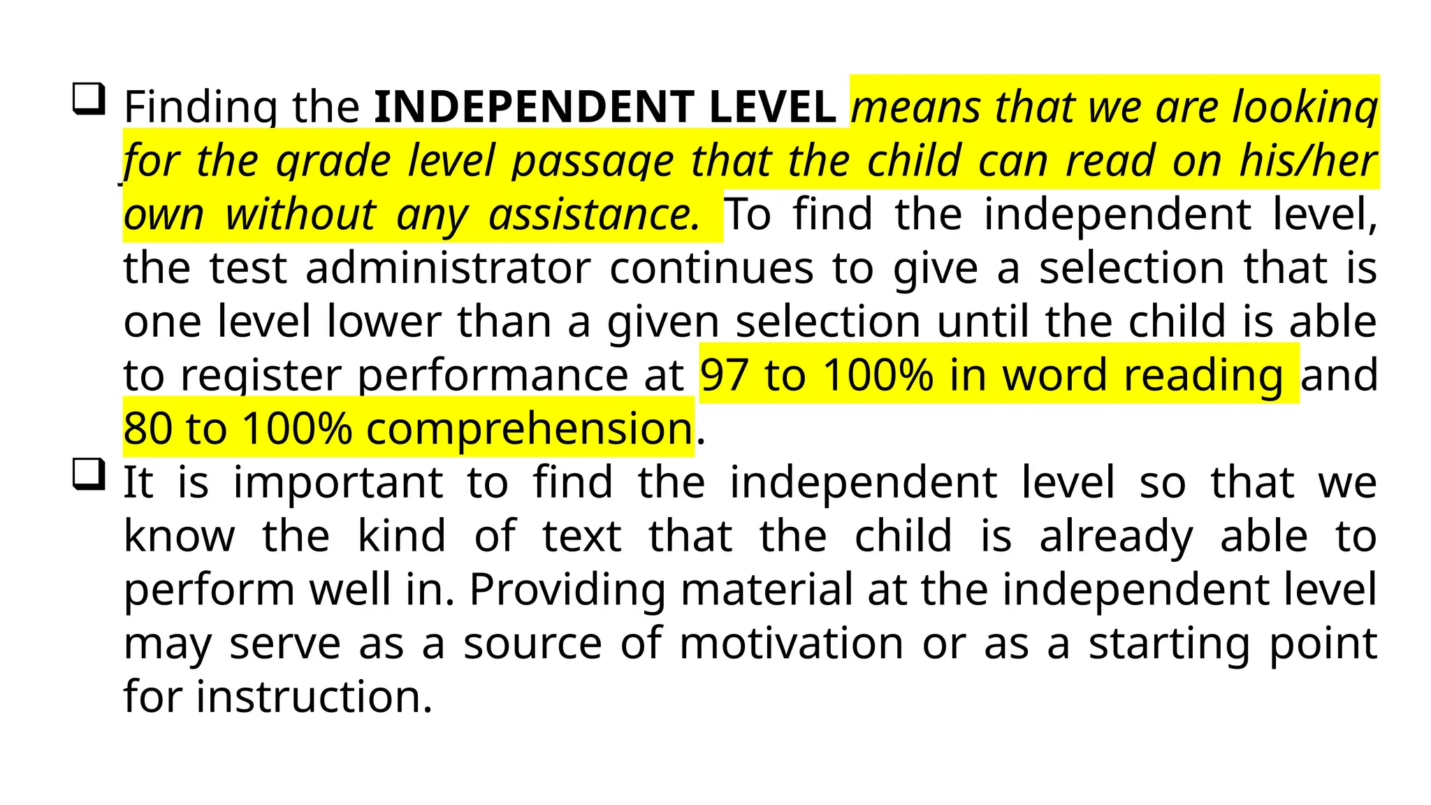  Finding the INDEPENDENT LEVEL means that we are looking
for the grade level passage that the child can read on his/her
own without any assistance. To find the independent level,
the test administrator continues to give a selection that is
one level lower than a given selection until the child is able
to register performance at 97 to 100% in word reading and
80 to 100% comprehension.
 It is important to find the independent level so that we
know the kind of text that the child is already able to
perform well in. Providing material at the independent level
may serve as a source of motivation or as a starting point
for instruction.
 