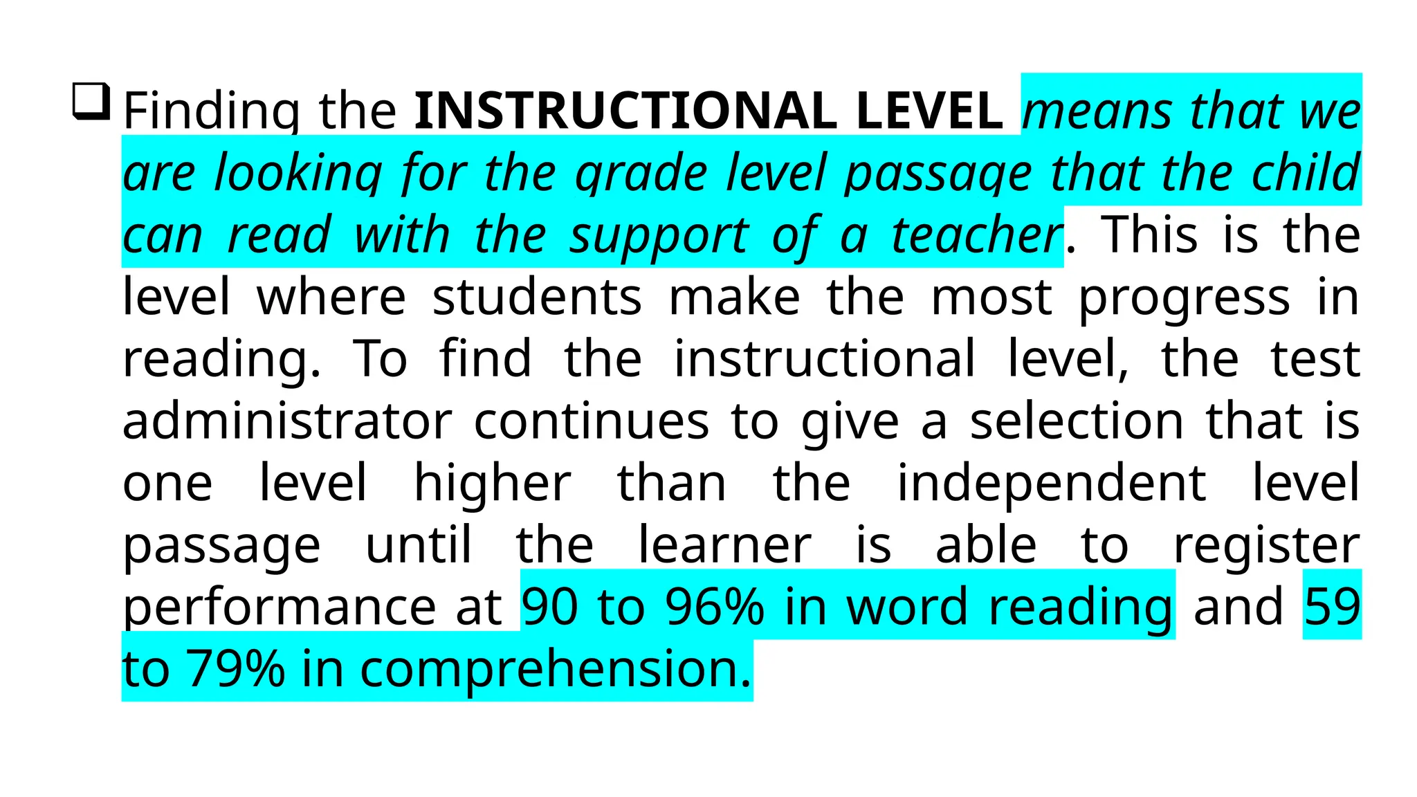Finding the INSTRUCTIONAL LEVEL means that we
are looking for the grade level passage that the child
can read with the support of a teacher. This is the
level where students make the most progress in
reading. To find the instructional level, the test
administrator continues to give a selection that is
one level higher than the independent level
passage until the learner is able to register
performance at 90 to 96% in word reading and 59
to 79% in comprehension.
 