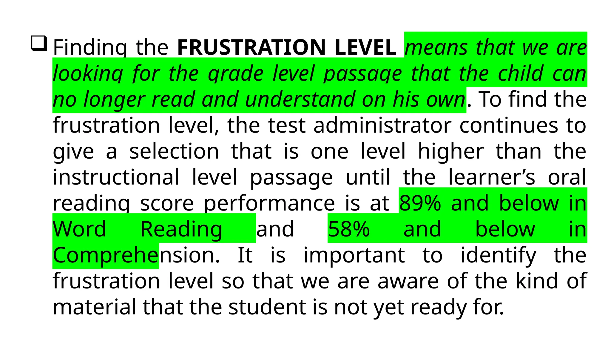  Finding the FRUSTRATION LEVEL means that we are
looking for the grade level passage that the child can
no longer read and understand on his own. To find the
frustration level, the test administrator continues to
give a selection that is one level higher than the
instructional level passage until the learner’s oral
reading score performance is at 89% and below in
Word Reading and 58% and below in
Comprehension. It is important to identify the
frustration level so that we are aware of the kind of
material that the student is not yet ready for.
 