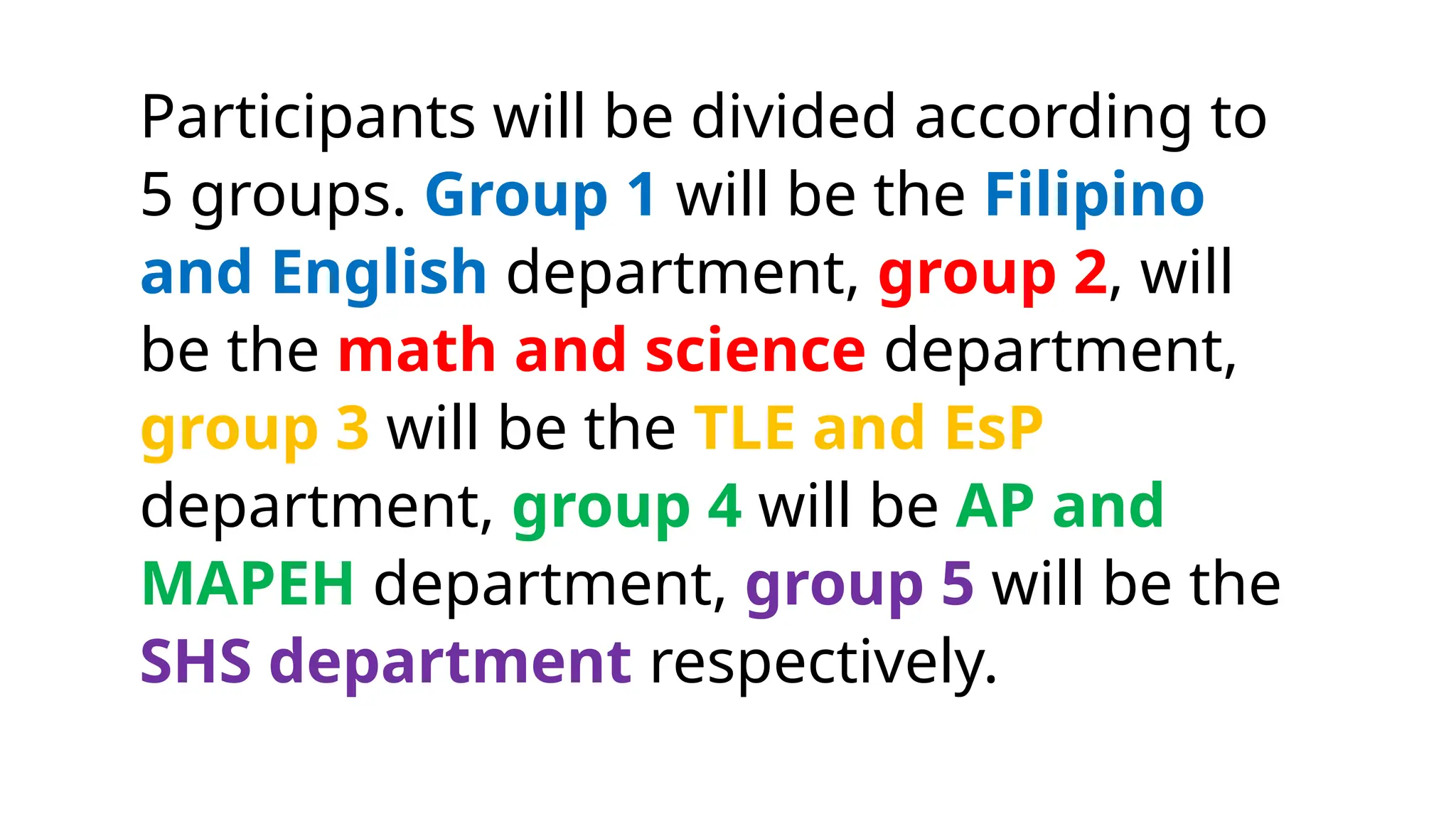Participants will be divided according to
5 groups. Group 1 will be the Filipino
and English department, group 2, will
be the math and science department,
group 3 will be the TLE and EsP
department, group 4 will be AP and
MAPEH department, group 5 will be the
SHS department respectively.
 