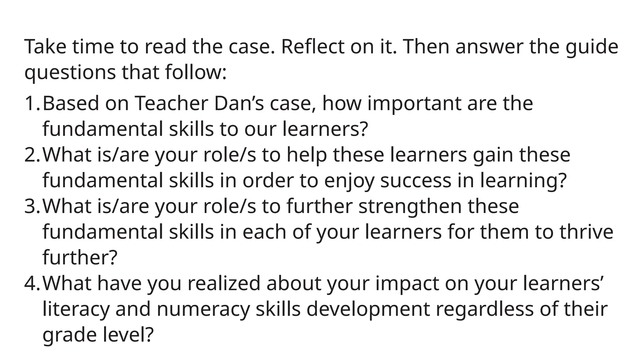 Take time to read the case. Reflect on it. Then answer the guide
questions that follow:
1.Based on Teacher Dan’s case, how important are the
fundamental skills to our learners?
2.What is/are your role/s to help these learners gain these
fundamental skills in order to enjoy success in learning?
3.What is/are your role/s to further strengthen these
fundamental skills in each of your learners for them to thrive
further?
4.What have you realized about your impact on your learners’
literacy and numeracy skills development regardless of their
grade level?
 