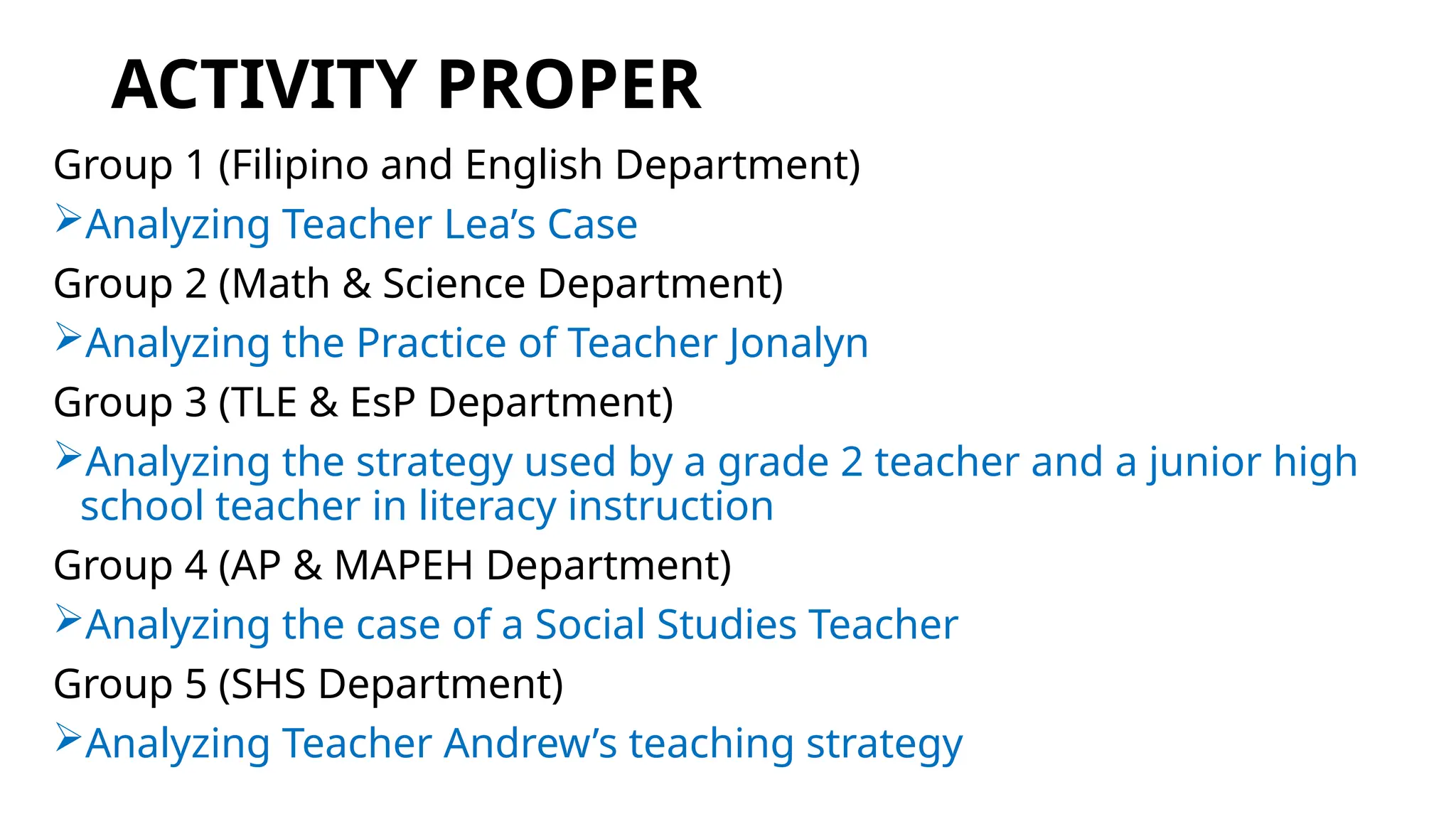 ACTIVITY PROPER
Group 1 (Filipino and English Department)
Analyzing Teacher Lea’s Case
Group 2 (Math & Science Department)
Analyzing the Practice of Teacher Jonalyn
Group 3 (TLE & EsP Department)
Analyzing the strategy used by a grade 2 teacher and a junior high
school teacher in literacy instruction
Group 4 (AP & MAPEH Department)
Analyzing the case of a Social Studies Teacher
Group 5 (SHS Department)
Analyzing Teacher Andrew’s teaching strategy
 