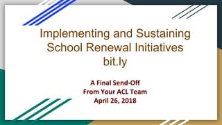 Implementing and Sustaining
School Renewal Initiatives
bit.ly
A Final Send-Off
From Your ACL Team
April 26, 2018
 