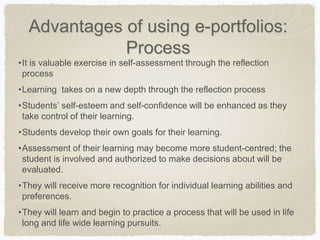 Advantages of using e-portfolios:
Process
•It is valuable exercise in self-assessment through the reflection
process
•Learning takes on a new depth through the reflection process
•Students’ self-esteem and self-confidence will be enhanced as they
take control of their learning.
•Students develop their own goals for their learning.
•Assessment of their learning may become more student-centred; the
student is involved and authorized to make decisions about will be
evaluated.
•They will receive more recognition for individual learning abilities and
preferences.
•They will learn and begin to practice a process that will be used in life
long and life wide learning pursuits.
 
