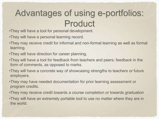 Advantages of using e-portfolios:
Product
•They will have a tool for personal development.
•They will have a personal learning record.
•They may receive credit for informal and non-formal learning as well as formal
learning.
•They will have direction for career planning.
•They will have a tool for feedback from teachers and peers; feedback in the
form of comments, as opposed to marks.
•They will have a concrete way of showcasing strengths to teachers or future
employers.
•They may have needed documentation for prior learning assessment or
program credits.
•They may receive credit towards a course completion or towards graduation
•They will have an extremely portable tool to use no matter where they are in
the world.
 
