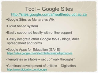 Tool – Google Sites
http://sites.google.com/a/healthedu.uct.ac.za
•Google Sites vs Mahara vs Wix
•Cloud based system
•Easily supported locally with online support
•Easily integrate other Google tools - blogs, docs,
spreadsheet and forms
•Google Apps for Education (GA4E)
https://sites.google.com/site/colettecassinelli/proscons
•Templates available – set up “walk throughs”
•Continual development of utilities – Digication
http://www.digication.com/google
 