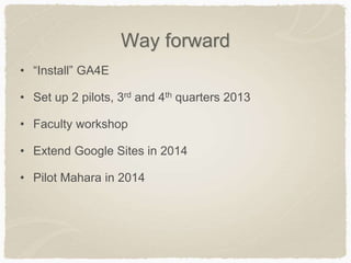 Way forward
• “Install” GA4E
• Set up 2 pilots, 3rd and 4th quarters 2013
• Faculty workshop
• Extend Google Sites in 2014
• Pilot Mahara in 2014
 