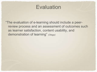 Evaluation
“The evaluation of e-learning should include a peer-
review process and an assessment of outcomes such
as learner satisfaction, content usability, and
demonstration of learning” (Otago)
 