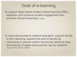 Goal of e-learning
“to support class based problem-based learning (PBL)
sessions, and enhance student engagement and
promote clinical reasoning” (Otago)
“to improved access to medical education, support faculty
in their teaching, expand the pool of faculty by
connecting to partner and/or community teaching sites
and sharing of digital resources for use by students.”
(Human Resources for Health)
 