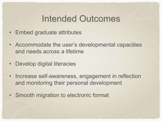 Intended Outcomes
• Embed graduate attributes
• Accommodate the user’s developmental capacities
and needs across a lifetime
• Develop digital literacies
• Increase self-awareness, engagement in reflection
and monitoring their personal development
• Smooth migration to electronic format
 